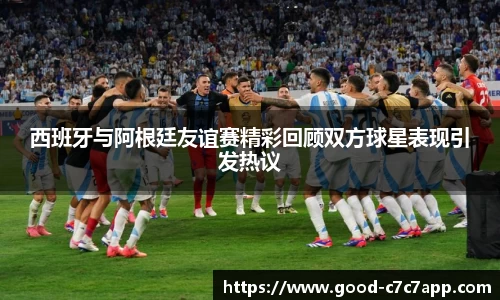 西班牙与阿根廷友谊赛精彩回顾双方球星表现引发热议